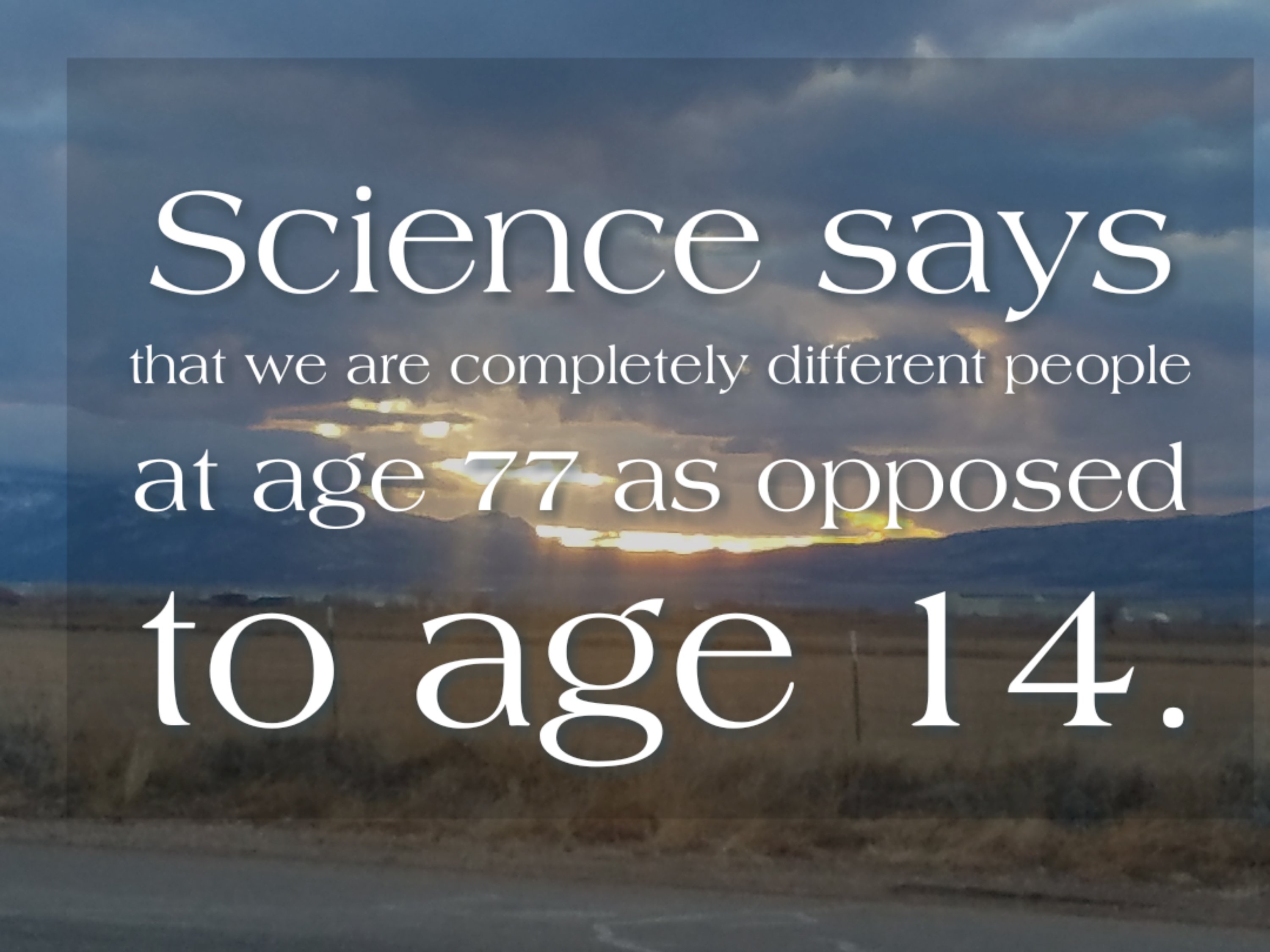 Science says that we are completely different people at age 77 as opposed to age 14